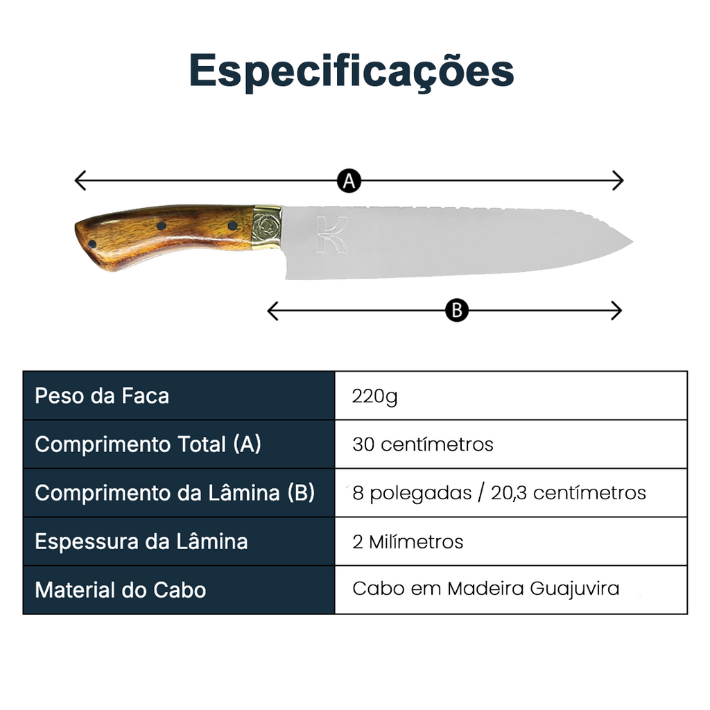 Tabela de especificações da faca santoku: Peso da faca: 220g. Comprimento total: 30 centímetros. Comprimento da lâmina: 8 polegadas. Espessura da lâmina: 2 milímetros. Material do cabo: Cabo em madeira guajuvira. 